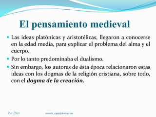 El pensamiento medieval
 Las ideas platónicas y aristotélicas, llegaron a conocerse

en la edad media, para explicar el problema del alma y el
cuerpo.
 Por lo tanto predominaba el dualismo.
 Sin embargo, los autores de ésta época relacionaron estas
ideas con los dogmas de la religión cristiana, sobre todo,
con el dogma de la creación.

15/11/2013

romulo_capa@doctor.com

 