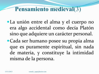 Pensamiento medieval(3)
 La unión entre el alma y el cuerpo no

era algo accidental como decía Platón
sino que adquiere un carácter personal.
 Cada ser humano posee su propia alma
que es puramente espiritual, sin nada
de materia, y constituye la intimidad
misma de la persona.
15/11/2013

romulo_capa@doctor.com

 