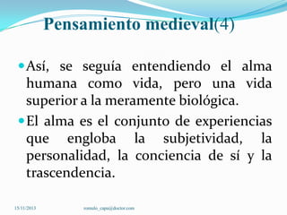 Pensamiento medieval(4)
 Así, se seguía entendiendo el alma

humana como vida, pero una vida
superior a la meramente biológica.
 El alma es el conjunto de experiencias
que engloba la subjetividad, la
personalidad, la conciencia de sí y la
trascendencia.
15/11/2013

romulo_capa@doctor.com

 