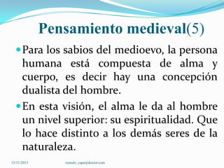 Pensamiento medieval(5)
 Para los sabios del medioevo, la persona

humana está compuesta de alma y
cuerpo, es decir hay una concepción
dualista del hombre.
 En esta visión, el alma le da al hombre
un nivel superior: su espiritualidad. Que
lo hace distinto a los demás seres de la
naturaleza.
15/11/2013

romulo_capa@doctor.com

 