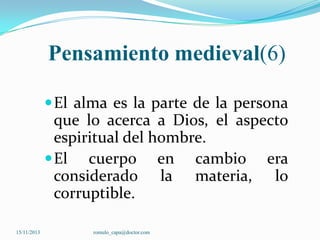 Pensamiento medieval(6)
 El alma es la parte de la persona

que lo acerca a Dios, el aspecto
espiritual del hombre.
 El cuerpo en cambio era
considerado la materia, lo
corruptible.
15/11/2013

romulo_capa@doctor.com

 