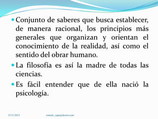  Conjunto de saberes que busca establecer,

de manera racional, los principios más
generales que organizan y orientan el
conocimiento de la realidad, así como el
sentido del obrar humano.
 La filosofía es así la madre de todas las
ciencias.
 Es fácil entender que de ella nació la
psicología.
15/11/2013

romulo_capa@doctor.com

 