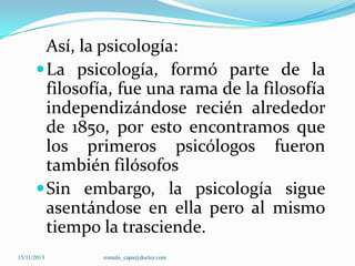 Así, la psicología:
 La psicología, formó parte de la
filosofía, fue una rama de la filosofía
independizándose recién alrededor
de 1850, por esto encontramos que
los primeros psicólogos fueron
también filósofos
 Sin embargo, la psicología sigue
asentándose en ella pero al mismo
tiempo la trasciende.
15/11/2013

romulo_capa@doctor.com

 