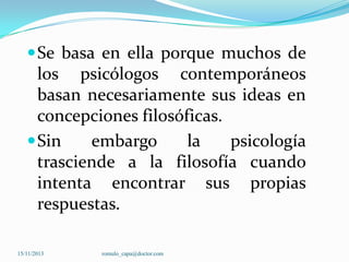  Se basa en ella porque muchos de

los psicólogos contemporáneos
basan necesariamente sus ideas en
concepciones filosóficas.
 Sin
embargo
la
psicología
trasciende a la filosofía cuando
intenta encontrar sus propias
respuestas.
15/11/2013

romulo_capa@doctor.com

 