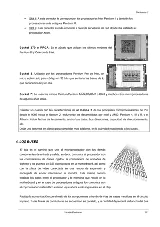 Electrónica 2
• Slot 1: A este conector le corresponden los procesadores Intel Pentium II y también los
procesadores más antiguos Pentium III.
• Slot 2: Este conector es más conocido a nivel de servidores de red, donde iba instalado el
procesador Xeon.
Socket 370 o PPGA: Es el zócalo que utilizan los últimos modelos del
Pentium III y Celeron de Intel.
Socket 8: Utilizado por los procesadores Pentium Pro de Intel, un
micro optimizado para código en 32 bits que sentaría las bases de lo
que conocemos hoy en día.
Socket 7: Lo usan los micros Pentium/Pentium MMX/K6/K6-2 o K6-3 y muchos otros microprocesadores
de algunos años atrás.
Realizar un cuadro con las características de al menos 5 de los principales microprocesadores de PC:
desde el 8086 hasta el Itanium 2 -incluyendo los desarrollados por Intel y AMD: Pentium 4, III y II, y el
Athlon-. Incluir fechas de lanzamiento, ancho bus datos, bus direcciones, capacidad de direccionamiento,
etc.
Dejar una columna en blanco para completar mas adelante, en la actividad relacionada a los buses.
4. LOS BUSES
El bus es el camino que une al microprocesador con los demás
componentes de entrada y salida, es decir, comunica al procesador con
las controladoras de discos rígidos, la controladora de unidades de
diskette y los puertos de E/S incorporados en la motherboard, así como
con la placa de video conectada en una ranura de expansión y
encargada de enviar información al monitor. Este mismo camino
traslada los datos entre el procesador y la memoria que reside en la
motherboard y en el caso de procesadores antiguos los comunica con
el coprocesador matemático externo –que ahora están ingresados en el chip.
Realiza la comunicación con el resto de los componentes a través de vías de trazos metálicos en el circuito
impreso. Estas líneas de conductores se encuentran en paralelo, y la cantidad dependerá del ancho del bus
Versión Preliminar 20
 