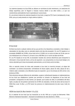 Electrónica 2
Los sistemas basados en el bus EISA se utilizaron en servidores de alto rendimiento y en estaciones de
trabajo específicas, pero no llegaron a hacerse masivos debido a sus altos costos, y a que sus
características sobresalientes fueron superadas por nuevos buses.
En una primera instancia los sistemas basados en bus local -y luego los PCI- fueron reemplazando al viejo
EISA, que ya no está presente en ningún sistema moderno.
El bus local
Se llama bus local a cualquier sistema de bus que permita a los dispositivos conectados a éste trabajar a
velocidades de reloj altas como la velocidad externa del reloj del procesador. En una PC basada en un
procesador 80486DX de 33 MHz, el bus local corría a 33 MHz con un ancho de datos de 32 bits, pero en
una motherboard con un Pentium 4, el mismo corre a 800 MHz con un ancho de datos de 64 bits.
En una PC basada en el bus ISA, el procesador necesita dos caminos electrónicos para transportar la
información: el bus local del mismo y el bus de expansión. Los componentes en el bus local trabajan a la
misma velocidad que lo hace el procesador externamente y con el mismo ancho de datos.
Sólo un reducido número de chips está conectado al bus local: la memoria principal y la lógica del
controlador. Los demás componentes: controladores de discos rígidos, placas de video, placas de red y
módems están conectados a los diferentes buses de expansión, que en los tiempos de ISA corrían a los
lentísimos 8 MHz.
Para solucionar esta gran diferencia de velocidades, surgieron motherboards basadas en implementaciones
de bus local que establecieron puentes que permitían la conexión de dispositivos al bus local del
procesador, consiguiendo de esta manera, por ejemplo, que la placa de video, la controladora del disco
rígido y la placa de red pudieran aprovechar los 33 MHz de velocidad y 32 bits de ancho del bus local. El
VESA Bus Local -VL-Bus- y el PCI fueron los pioneros en implementaciones de este nuevo modo de
trabajo.
VESA bus local (VL-Bus Versión 1.0 y 2.0)
Es un estándar de bus local que fue introducido en el año 1993 por un grupo de fabricantes: Video
Electronic Standards Association - Asociación de estándares de video electrónico -VESA).
Versión Preliminar 33
 