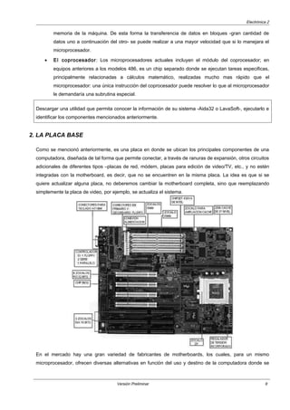 Electrónica 2
memoria de la máquina. De esta forma la transferencia de datos en bloques -gran cantidad de
datos uno a continuación del otro- se puede realizar a una mayor velocidad que si lo manejara el
microprocesador.
• El coprocesador: Los microprocesadores actuales incluyen el módulo del coprocesador; en
equipos anteriores a los modelos 486, es un chip separado donde se ejecutan tareas especificas,
principalmente relacionadas a cálculos matemático, realizadas mucho mas rápido que el
microprocesador: una única instrucción del coprocesador puede resolver lo que al microprocesador
le demandaría una subrutina especial.
Descargar una utilidad que permita conocer la información de su sistema -Aida32 o LavaSoft-, ejecutarlo e
identificar los componentes mencionados anteriormente.
2. LA PLACA BASE
Como se mencionó anteriormente, es una placa en donde se ubican los principales componentes de una
computadora, diseñada de tal forma que permite conectar, a través de ranuras de expansión, otros circuitos
adicionales de diferentes tipos –placas de red, módem, placas para edición de video/TV, etc., y no estén
integradas con la motherboard, es decir, que no se encuentren en la misma placa. La idea es que si se
quiere actualizar alguna placa, no deberemos cambiar la motherboard completa, sino que reemplazando
simplemente la placa de video, por ejemplo, se actualiza el sistema.
En el mercado hay una gran variedad de fabricantes de motherboards, los cuales, para un mismo
microprocesador, ofrecen diversas alternativas en función del uso y destino de la computadora donde se
Versión Preliminar 9
 
