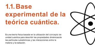 1.1.Base
experimental de la
teórica cuántica.
Es una teoría física basada en la utilización del concepto de
unidad cuántica para describir las propiedades dinámicasde
las partículas subatómicas y las interacciones entre la
materia y la radiación.
 
