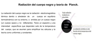 Radiación del cuerpo negro y teoría de Planck.
La radiación del cuerpo negro es la radiación electromagnética
térmica dentro o alrededor de un cuerpo en equilibrio
termodinámico con su entorno, o emitida por un cuerpo negro
(un cuerpo opaco y no reflectante). Tiene un espectro y una
intensidad específicos que dependen solo de la temperatura
del cuerpo, que se asumen para simplificar los cálculos y la
teoría como uniformes y constantes.
 