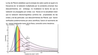 La ley de Planck establece que la energía de cada cuanto es igual a la
frecuencia de la radiación multiplicada por la constante universal. Sus
descubrimientos, sin embargo, no invalidaron la teoría de que la
radiación se propagaba por ondas. Los físicos en la actualidad creen
que la radiación electromagnética combina las propiedades de las
ondas y de las partículas. Los descubrimientos de Planck, que fueron
verificados posteriormente por otros científicos, fueron el nacimiento de
un campo totalmente nuevo de la física, conocido como mecánica.
 