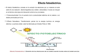 Efecto fotoeléctrico.
• El efecto fotoeléctrico consiste en la emisión de electrones por un material al incidir
sobre él una radiación electromagnética (luz visible o ultravioleta). A veces se incluyen
en el término otros tipos de interacción entre la luz y la materia:
• 1.Fotoconductividad: Es el aumento de la conductividad eléctrica de la materia o en
diodos provocada por la luz.
• 2.Efecto fotovoltaico: Transformación parcial de la energía lumínica en energía
eléctrica. La primera célula solar fue fabricada por Charles Fritts en 1884.
 