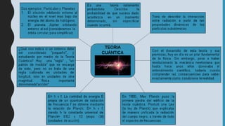 TEORIA
CUÁNTICA
Es una teoría netamente
probabilista: Describe la
probabilidad de que suceso dado
acontezca en un momento
determinado, sin especificar
cuando ocurrirá.
Trata de describir la interacción
entre radiación a partir de las
propiedades dinámicas de las
partículas subatómicas.
Con el desarrollo de esta teoría y sus
premisas, hoy en día es un pilar fundamental
de la física. Sin embargo, pese a haber
revolucionado la mecánica newtoniana que
hasta hace unos años dominaba el
entendimiento científico, todavía cuesta
comprender las consecuencias para saber
exactamente como condiciona la realidad.
En 1900, Max Planck puso la
primera piedra del edificio de la
teoría cuántica. Postuló una Ley
(la ley de Planck) que explicaba
de manera unificada la radiación
del cuerpo negro, a través de todo
el espectro de frecuencias.
E= h x f. La cantidad de energía E
propia de un quantum de radiación
de frecuencia f se obtiene mediante
la relación de Planck: E= h x f,
siendo h la constante universal de
Planck= 6’62 x 10 (expo -34)
(unidades de acción).
¿Qué nos indica si un sistema debe
ser considerado “pequeño”, y
estudiando por medio de la Teoría
Cuántica? Hay una “regla” , “un
patrón de medida” que se encarga
de esto, pero no se trata de una
regla calibrada en unidades de
longitud, sino en unidades de otra
magnitud física importante
denominada“acción”
Dos ejemplos:Partículas y Planetas
1. El electrón orbitando entorno al
núcleo en el nivel mas bajo de
energíadel átomo de hidrógeno.
2. El planeta Júpiter orbitando
entorno al sol (consideramos la
órbita circular, para simplificar).
 