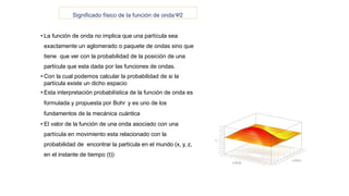 Significado físico de la función de ondaΨ2
• La función de onda no implica que una partícula sea
exactamente un aglomerado o paquete de ondas sino que
tiene que ver con la probabilidad de la posición de una
partícula que esta dada por las funciones de ondas.
• Con la cual podemos calcular la probabilidad de si la
partícula existe un dicho espacio
• Esta interpretación probabilística de la función de onda es
formulada y propuesta por Bohr y es uno de los
fundamentos de la mecánica cuántica
• El valor de la función de una onda asociado con una
partícula en movimiento esta relacionado con la
probabilidad de encontrar la partícula en el mundo (x, y, z,
en el instante de tiempo (t))
 