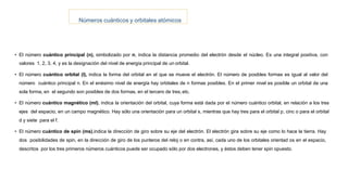 Números cuánticos y orbitales atómicos
• El número cuántico principal (n), simbolizado por n, indica la distancia promedio del electrón desde el núcleo. Es una integral positiva, con
valores 1, 2, 3, 4, y es la designación del nivel de energía principal de un orbital.
• El número cuántico orbital (l), indica la forma del orbital en el que se mueve el electrón. El número de posibles formas es igual al valor del
número cuántico principal n. En el enésimo nivel de energía hay orbitales de n formas posibles. En el primer nivel es posible un orbital de una
sola forma, en el segundo son posibles de dos formas, en el tercero de tres,etc.
• El número cuántico magnético (ml), indica la orientación del orbital, cuya forma está dada por el número cuántico orbital, en relación a los tres
ejes del espacio, en un campo magnético. Hay sólo una orientación para un orbital s, mientras que hay tres para el orbital p, cinc o para el orbital
d y siete para el f.
• El número cuántico de spin (ms),indica la dirección de giro sobre su eje del electrón. El electrón gira sobre su eje como lo hace la tierra. Hay
dos posibilidades de spin, en la dirección de giro de los punteros del reloj o en contra, así, cada uno de los orbitales orientad os en el espacio,
descritos por los tres primeros números cuánticos puede ser ocupado sólo por dos electrones, y éstos deben tener spin opuesto.
 