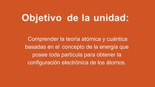 Objetivo de la unidad:
Comprender la teoría atómica y cuántica
basadas en el concepto de la energía que
posee toda partícula para obtener la
configuración electrónica de los átomos.
 