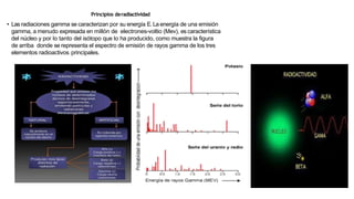 Principios deradiactividad
• Lasradiaciones gamma se caracterizan por su energía E.La energía de una emisión
gamma, a menudo expresada en millón de electrones-voltio (Mev), es característica
del núcleo y por lo tanto del isótopo que lo ha producido, como muestra la figura
de arriba donde se representa el espectro de emisión de rayos gamma de los tres
elementos radioactivos principales.
 