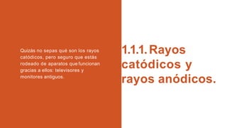 1.1.1.Rayos
catódicos y
rayos anódicos.
Quizás no sepas qué son los rayos
catódicos, pero seguro que estás
rodeado de aparatos que funcionan
gracias a ellos: televisores y
monitores antiguos.
 