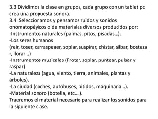 3.3 Dividimos la clase en grupos, cada grupo con un tablet pc
crea una propuesta sonora.
3.4 Seleccionamos y pensamos ruidos y sonidos
onomatopéyicos o de materiales diversos producidos por:
-Instrumentos naturales (palmas, pitos, pisadas…).
-Los seres humanos
(reir, toser, carraspeaer, soplar, suspirar, chistar, silbar, bosteza
r, llorar…)
-Instrumentos musicales (Frotar, soplar, puntear, pulsar y
raspar).
-La naturaleza (agua, viento, tierra, animales, plantas y
árboles).
-La ciudad (coches, autobuses, pitidos, maquinaria…).
-Material sonoro (botella, etc.…).
Traeremos el material necesario para realizar los sonidos para
la siguiente clase.
 