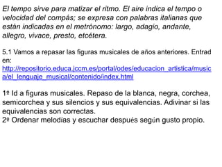 El tempo sirve para matizar el ritmo. El aire indica el tempo o
velocidad del compás; se expresa con palabras italianas que
están indicadas en el metrónomo: largo, adagio, andante,
allegro, vivace, presto, etcétera.

5.1 Vamos a repasar las figuras musicales de años anteriores. Entrad
en:
http://repositorio.educa.jccm.es/portal/odes/educacion_artistica/music
a/el_lenguaje_musical/contenido/index.html

1º Id a figuras musicales. Repaso de la blanca, negra, corchea,
semicorchea y sus silencios y sus equivalencias. Adivinar si las
equivalencias son correctas.
2º Ordenar melodías y escuchar después según gusto propio.
 