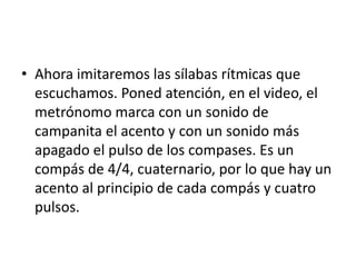 • Ahora imitaremos las sílabas rítmicas que
  escuchamos. Poned atención, en el video, el
  metrónomo marca con un sonido de
  campanita el acento y con un sonido más
  apagado el pulso de los compases. Es un
  compás de 4/4, cuaternario, por lo que hay un
  acento al principio de cada compás y cuatro
  pulsos.
 