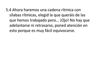 5.4 Ahora haremos una cadena rítmica con
  sílabas rítmicas, elegid la que queráis de las
  que hemos trabajado pero… ¡Ojo! No hay que
  adelantarse ni retrasarse, poned atención en
  esto porque es muy fácil equivocarse.
 