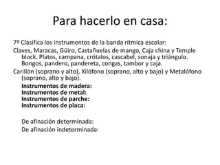 Para hacerlo en casa:
7º Clasifica los instrumentos de la banda rítmica escolar:
Claves, Maracas, Güiro, Castañuelas de mango, Caja china y Temple
   block. Platos, campana, crótalos, cascabel, sonaja y triángulo.
   Bongos, pandero, pandereta, congas, tambor y caja.
Carillón (soprano y alto), Xilófono (soprano, alto y bajo) y Metalófono
   (soprano, alto y bajo).
   Instrumentos de madera:
   Instrumentos de metal:
   Instrumentos de parche:
   Instrumentos de placa:

   De afinación determinada:
   De afinación indeterminada:
 