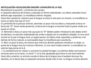 ARTICULACIÓN-VOCALIZACIÓN-EMISIÓN- AFINACIÓN DE LA VOZ:
Recordamos la posición y emitimos las vocales:
U: pequeña abertura de la boca y colocada en forma redondeada. Los labios colocados hacia
delante algo separados. La mandíbula inferior relajada.
Vocal alta y posterior, requiere que la lengua se eleve al velo pero sin tocarlo. La mandíbula se
cierra un poco más que en la O.
O: partiendo de la postura anterior, abriendo un poco más los labios y colocando la boca en
forma de “O”. Vocal media posterior, el dorso de la lengua se levanta hasta la parte media y la
punta se retrae.
 A: Abriendo la boca un poco más que para la “O” (Deben poder introducirse dos dedos entre
los dientes), en posición redondeada (de arriba a abajo) con la mandíbula relajada. Es una vocal
central en la que la lengua tiene un papel pasivo, los labios están separados y próximos a los
dientes de forma natural, es aconsejable bajar la mandíbula para vocalizarla.
 E: Abrir un poco la boca, de manera que entre los dientes podamos introducir un dedo. La
punta de la lengua toca los incisivos inferiores. Es una vocal media anterior. La mandíbula no
está tan baja como en la A.
 I: La cavidad bucal ser reduce y aumenta la cavidad faríngea. Los dientes deben permanecer
cercanos pero no se tocan. La vocal “I” es la más apropiada para llevar la voz hacia delante.
Vocal alta y anterior, se articula cuando el dorso de la lengua toca el paladar duro por los
laterales, en el dorso deja un pequeño canal por donde sale el aire. La lengua va hacia delante.
 
