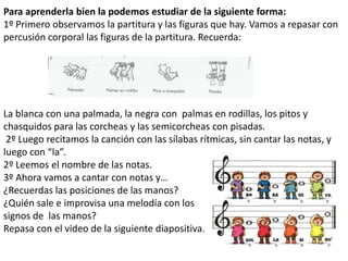 Para aprenderla bien la podemos estudiar de la siguiente forma:
1º Primero observamos la partitura y las figuras que hay. Vamos a repasar con
percusión corporal las figuras de la partitura. Recuerda:




La blanca con una palmada, la negra con palmas en rodillas, los pitos y
chasquidos para las corcheas y las semicorcheas con pisadas.
 2º Luego recitamos la canción con las sílabas rítmicas, sin cantar las notas, y
luego con “la”.
2º Leemos el nombre de las notas.
3º Ahora vamos a cantar con notas y…
¿Recuerdas las posiciones de las manos?
¿Quién sale e improvisa una melodía con los
signos de las manos?
Repasa con el video de la siguiente diapositiva.
 