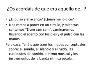 ¿Os acordáis de que era aquello de…?
• ¿El pulso y el acento? ¿Quién me lo dice?
• Nos vamos a poner en un círculo, y mientras
  cantamos “Eram sam sam”, caminaremos
  llevando el acento con los pies y el pulso con las
  manos.
Para casa: Tenéis que traer los mapas conceptuales
  sobre: el sonido, el silencio y el ruido, las
  cualidades del sonido, el ritmo musical y los
  instrumentos de la banda rítmica escolar.
 