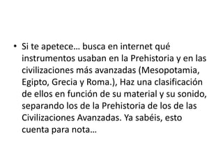 • Si te apetece… busca en internet qué
  instrumentos usaban en la Prehistoria y en las
  civilizaciones más avanzadas (Mesopotamia,
  Egipto, Grecia y Roma.), Haz una clasificación
  de ellos en función de su material y su sonido,
  separando los de la Prehistoria de los de las
  Civilizaciones Avanzadas. Ya sabéis, esto
  cuenta para nota…
 