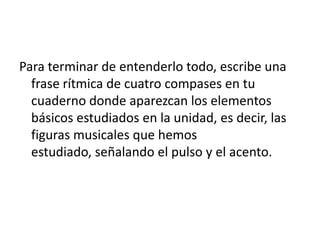 Para terminar de entenderlo todo, escribe una
  frase rítmica de cuatro compases en tu
  cuaderno donde aparezcan los elementos
  básicos estudiados en la unidad, es decir, las
  figuras musicales que hemos
  estudiado, señalando el pulso y el acento.
 