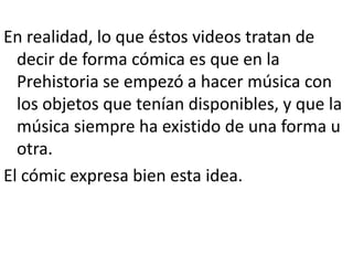 En realidad, lo que éstos videos tratan de
  decir de forma cómica es que en la
  Prehistoria se empezó a hacer música con
  los objetos que tenían disponibles, y que la
  música siempre ha existido de una forma u
  otra.
El cómic expresa bien esta idea.
 