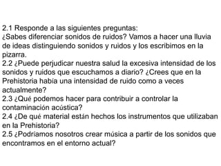 2.1 Responde a las siguientes preguntas:
¿Sabes diferenciar sonidos de ruidos? Vamos a hacer una lluvia
de ideas distinguiendo sonidos y ruidos y los escribimos en la
pizarra.
2.2 ¿Puede perjudicar nuestra salud la excesiva intensidad de los
sonidos y ruidos que escuchamos a diario? ¿Crees que en la
Prehistoria había una intensidad de ruido como a veces
actualmente?
2.3 ¿Qué podemos hacer para contribuir a controlar la
contaminación acústica?
2.4 ¿De qué material están hechos los instrumentos que utilizaban
en la Prehistoria?
2.5 ¿Podríamos nosotros crear música a partir de los sonidos que
encontramos en el entorno actual?
 