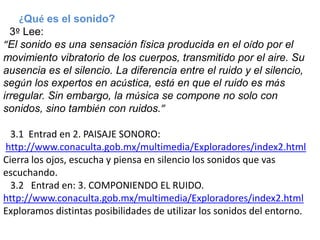 ¿Qué es el sonido?
  3º Lee:
“El sonido es una sensación física producida en el oído por el
movimiento vibratorio de los cuerpos, transmitido por el aire. Su
ausencia es el silencio. La diferencia entre el ruido y el silencio,
según los expertos en acústica, está en que el ruido es más
irregular. Sin embargo, la música se compone no solo con
sonidos, sino también con ruidos.”

  3.1 Entrad en 2. PAISAJE SONORO:
http://www.conaculta.gob.mx/multimedia/Exploradores/index2.html
Cierra los ojos, escucha y piensa en silencio los sonidos que vas
escuchando.
  3.2 Entrad en: 3. COMPONIENDO EL RUIDO.
http://www.conaculta.gob.mx/multimedia/Exploradores/index2.html
Exploramos distintas posibilidades de utilizar los sonidos del entorno.
 