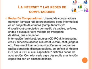 LA INTERNET Y LAS REDES DE 
COMPUTADORES 
 Redes De Computadores: Una red de computadoras 
(también llamada red de ordenadores o red informática) 
es un conjunto de equipos (computadoras y/o 
dispositivos) conectados por medio de cables, señales, 
ondas o cualquier otro método de transporte 
de datos, que comparten 
información (archivos),recursos (CD-ROM, impresoras, 
etc.) y servicios (acceso a internet, e-mail, chat, juegos), 
etc. Para simplificar la comunicación entre programas 
(aplicaciones) de distintos equipos, se definió el Modelo 
OSI por la ISO, el cual especifica 7 distintas capas de 
abstracción. Con ello, cada capa desarrolla una función 
específica con un alcance definido. 
 