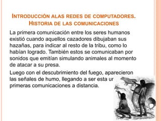 INTRODUCCIÓN ALAS REDES DE COMPUTADORES. 
HISTORIA DE LAS COMUNICACIONES 
La primera comunicación entre los seres humanos 
existió cuando aquellos cazadores dibujaban sus 
hazañas, para indicar al resto de la tribu, como lo 
habían logrado. También estos se comunicaban por 
sonidos que emitían simulando animales al momento 
de atacar a su presa. 
Luego con el descubrimiento del fuego, aparecieron 
las señales de humo, llegando a ser esta una de las 
primeras comunicaciones a distancia. 
 