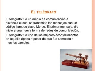 EL TELÉGRAFO 
El telégrafo fue un medio de comunicación a 
distancia el cual se transmitía los mensajes con un 
código llamado clave Morse. El primer mensaje, dio 
inicio a una nueva forma de redes de comunicación. 
El telégrafo fue uno de los mejores acontecimientos 
en aquella época a pesar de que fue sometido a 
muchos cambios. 
 