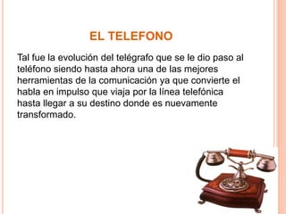 EL TELEFONO 
Tal fue la evolución del telégrafo que se le dio paso al 
teléfono siendo hasta ahora una de las mejores 
herramientas de la comunicación ya que convierte el 
habla en impulso que viaja por la línea telefónica 
hasta llegar a su destino donde es nuevamente 
transformado. 
 