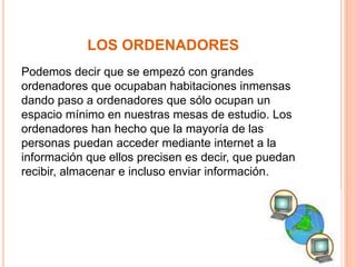 LOS ORDENADORES 
Podemos decir que se empezó con grandes 
ordenadores que ocupaban habitaciones inmensas 
dando paso a ordenadores que sólo ocupan un 
espacio mínimo en nuestras mesas de estudio. Los 
ordenadores han hecho que la mayoría de las 
personas puedan acceder mediante internet a la 
información que ellos precisen es decir, que puedan 
recibir, almacenar e incluso enviar información. 
 