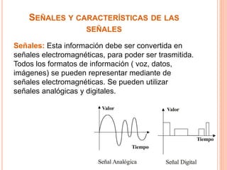 SEÑALES Y CARACTERÍSTICAS DE LAS 
SEÑALES 
Señales: Esta información debe ser convertida en 
señales electromagnéticas, para poder ser trasmitida. 
Todos los formatos de información ( voz, datos, 
imágenes) se pueden representar mediante de 
señales electromagnéticas. Se pueden utilizar 
señales analógicas y digitales. 
 