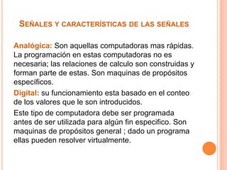 SEÑALES Y CARACTERÍSTICAS DE LAS SEÑALES 
Analógica: Son aquellas computadoras mas rápidas. 
La programación en estas computadoras no es 
necesaria; las relaciones de calculo son construidas y 
forman parte de estas. Son maquinas de propósitos 
específicos. 
Digital: su funcionamiento esta basado en el conteo 
de los valores que le son introducidos. 
Este tipo de computadora debe ser programada 
antes de ser utilizada para algún fin especifico. Son 
maquinas de propósitos general ; dado un programa 
ellas pueden resolver virtualmente. 
 