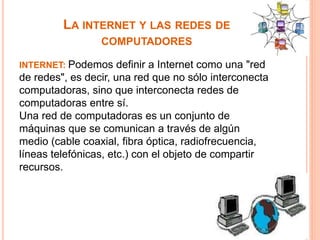 LA INTERNET Y LAS REDES DE 
COMPUTADORES 
INTERNET: Podemos definir a Internet como una "red 
de redes", es decir, una red que no sólo interconecta 
computadoras, sino que interconecta redes de 
computadoras entre sí. 
Una red de computadoras es un conjunto de 
máquinas que se comunican a través de algún 
medio (cable coaxial, fibra óptica, radiofrecuencia, 
líneas telefónicas, etc.) con el objeto de compartir 
recursos. 
 