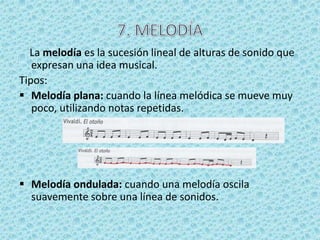 La melodía es la sucesión lineal de alturas de sonido que
   expresan una idea musical.
Tipos:
 Melodía plana: cuando la línea melódica se mueve muy
   poco, utilizando notas repetidas.




 Melodía ondulada: cuando una melodía oscila
  suavemente sobre una línea de sonidos.
 