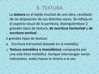 La textura es el tejido musical de una obra, resultado
  de las disposición de sus distintas voces. Se refleja en
  el aspecto visual de la partitura, distinguiéndose 2
  grandes tipos de textura: de escritura horizontal y de
  escritura vertical.
2 grandes tipos de textura:
a. Escritura horizontal (basada en la melodía):
o Textura monódica o monofónica: compuesta por
  una sola línea melódica. Aunque intervengan varios
  intérpretes, todos hacen lo mismo a la vez.
 