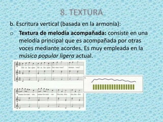 b. Escritura vertical (basada en la armonía):
o Textura de melodía acompañada: consiste en una
    melodía principal que es acompañada por otras
    voces mediante acordes. Es muy empleada en la
    música popular ligera actual.
 