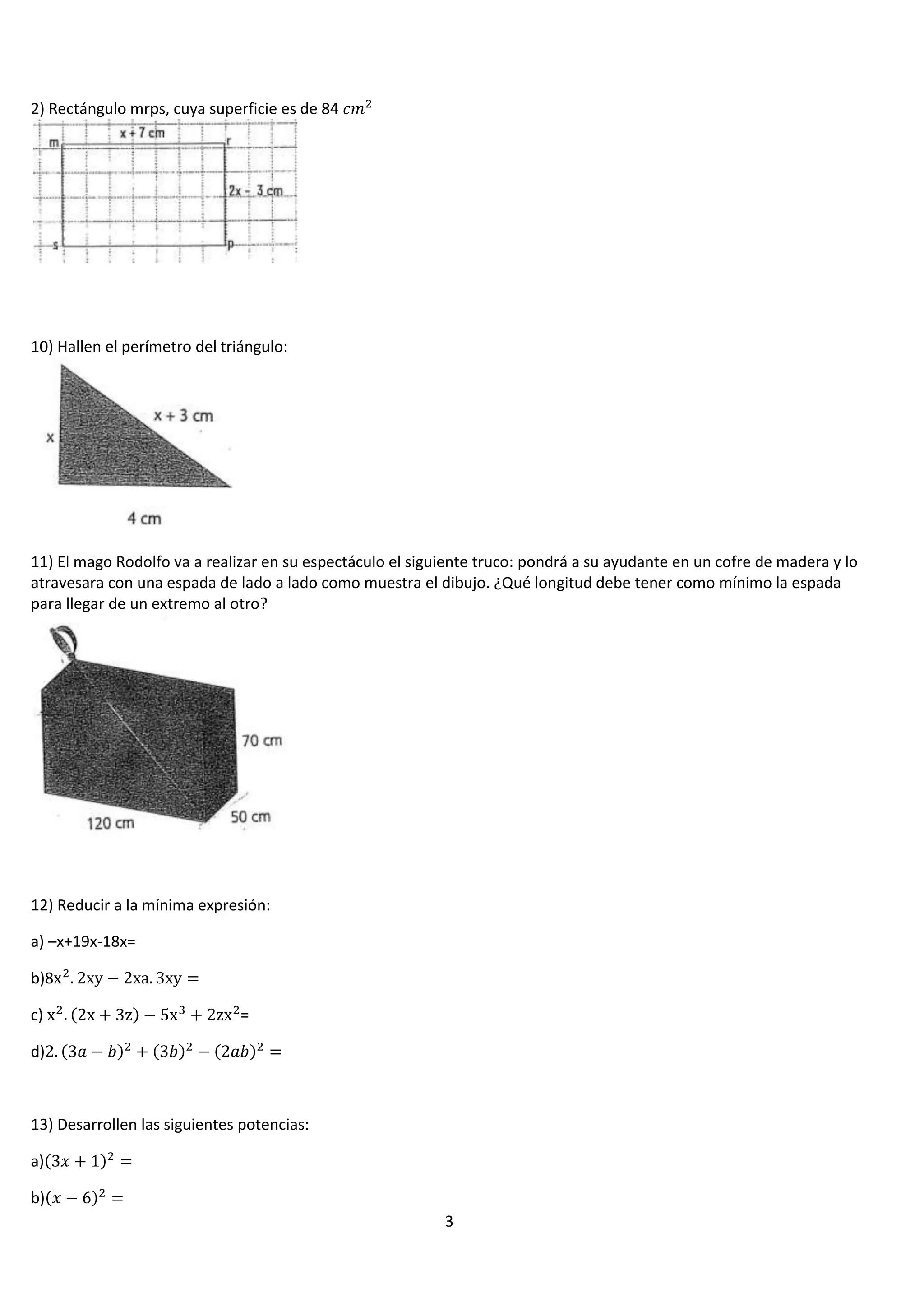 2) Rectángulo mrps, cuya superficie es de 84

10) Hallen el perímetro del triángulo:

11) El mago Rodolfo va a realizar en su espectáculo el siguiente truco: pondrá a su ayudante en un cofre de madera y lo
atravesara con una espada de lado a lado como muestra el dibujo. ¿Qué longitud debe tener como mínimo la espada
para llegar de un extremo al otro?

12) Reducir a la mínima expresión:
a) –x+19x-18x=
b)8
c)

=

d)

13) Desarrollen las siguientes potencias:
a)
b)
3

 