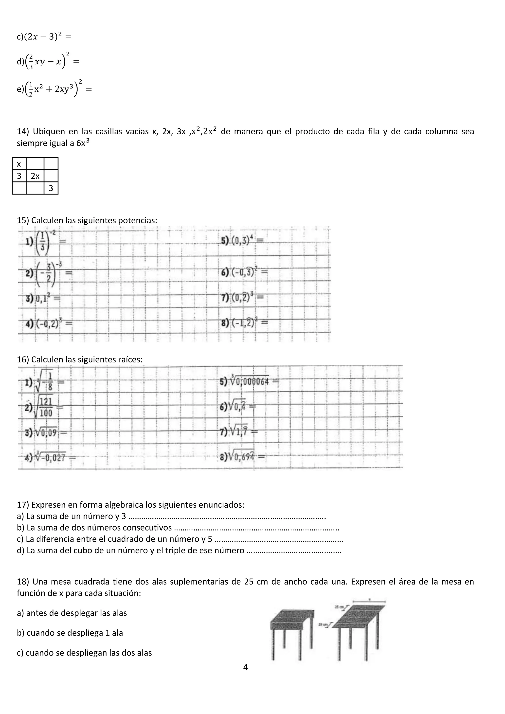 c)
d)
e)

14) Ubiquen en las casillas vacías x, 2x, 3x , ,
siempre igual a 6

de manera que el producto de cada fila y de cada columna sea

x
3 2x
3
15) Calculen las siguientes potencias:

16) Calculen las siguientes raíces:

17) Expresen en forma algebraica los siguientes enunciados:
a) La suma de un número y 3 ………………………………………………………………………………..
b) La suma de dos números consecutivos …………………………………………………………………..
c) La diferencia entre el cuadrado de un número y 5 ……………………………………………………
d) La suma del cubo de un número y el triple de ese número …………………………………..…
18) Una mesa cuadrada tiene dos alas suplementarias de 25 cm de ancho cada una. Expresen el área de la mesa en
función de x para cada situación:
a) antes de desplegar las alas
b) cuando se despliega 1 ala
c) cuando se despliegan las dos alas
4

 