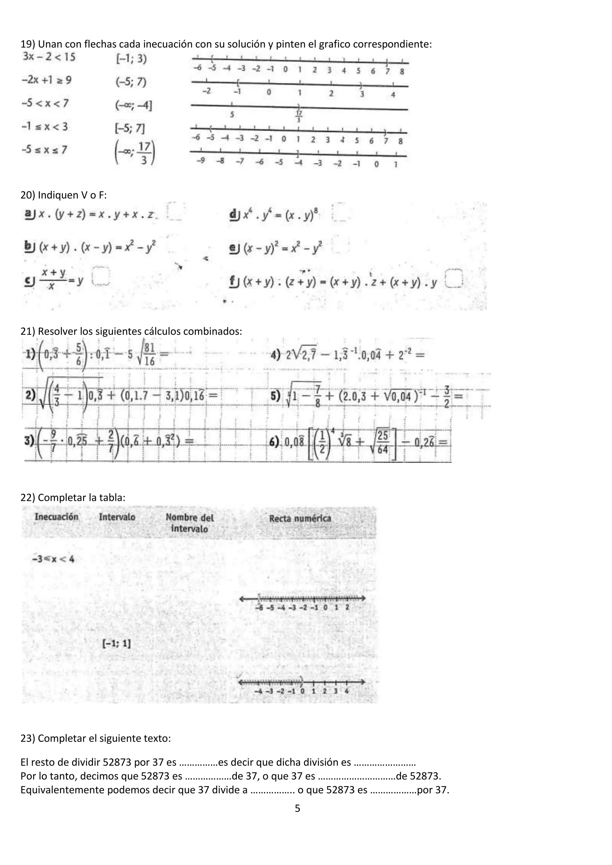 19) Unan con flechas cada inecuación con su solución y pinten el grafico correspondiente:

20) Indiquen V o F:

21) Resolver los siguientes cálculos combinados:

22) Completar la tabla:

23) Completar el siguiente texto:
El resto de dividir 52873 por 37 es ……………es decir que dicha división es ……………………
Por lo tanto, decimos que 52873 es ………………de 37, o que 37 es …………………………de 52873.
Equivalentemente podemos decir que 37 divide a …………….. o que 52873 es ………………por 37.
5

 
