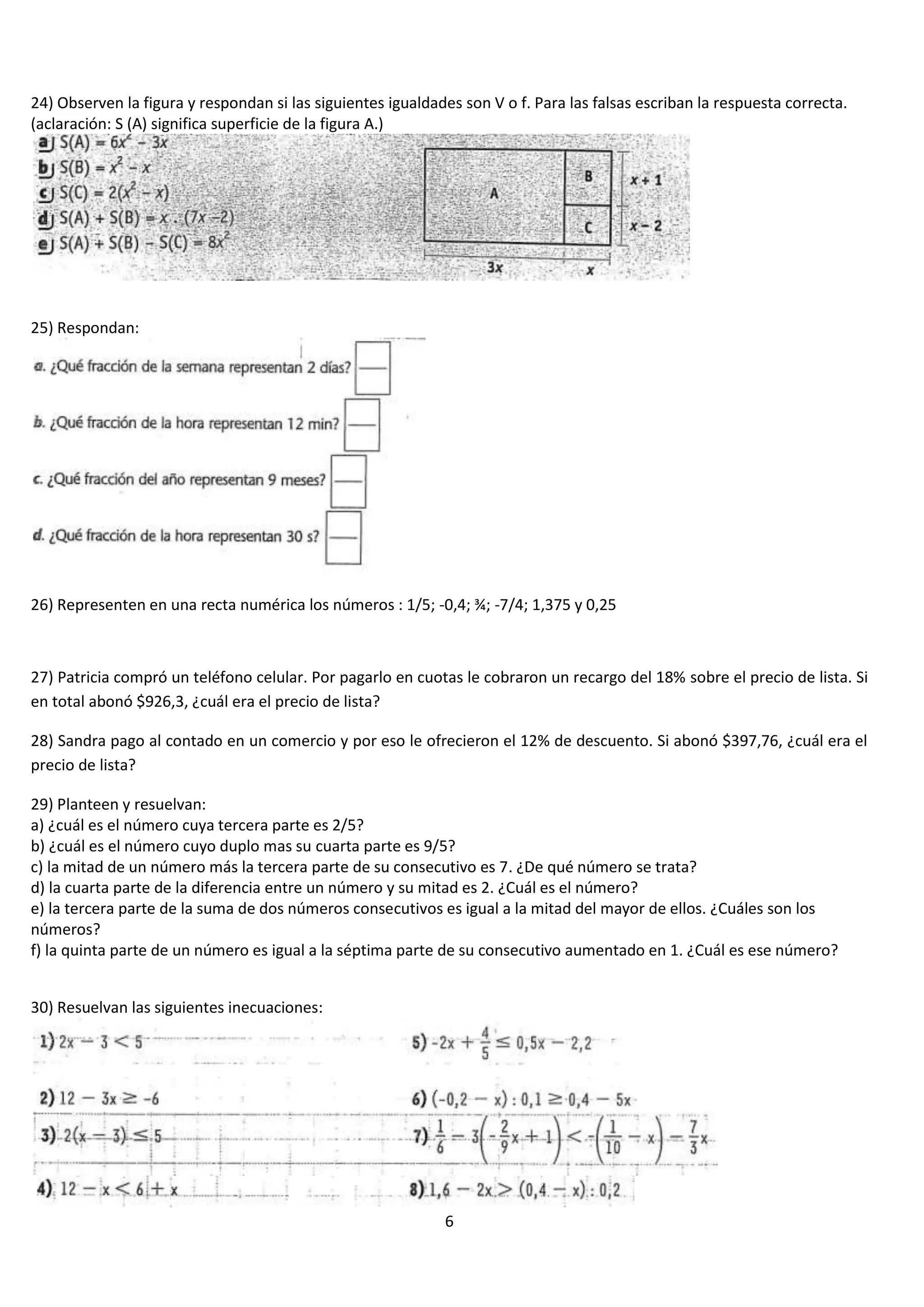 24) Observen la figura y respondan si las siguientes igualdades son V o f. Para las falsas escriban la respuesta correcta.
(aclaración: S (A) significa superficie de la figura A.)

25) Respondan:

26) Representen en una recta numérica los números : 1/5; -0,4; ¾; -7/4; 1,375 y 0,25

27) Patricia compró un teléfono celular. Por pagarlo en cuotas le cobraron un recargo del 18% sobre el precio de lista. Si
en total abonó $926,3, ¿cuál era el precio de lista?
28) Sandra pago al contado en un comercio y por eso le ofrecieron el 12% de descuento. Si abonó $397,76, ¿cuál era el
precio de lista?
29) Planteen y resuelvan:
a) ¿cuál es el número cuya tercera parte es 2/5?
b) ¿cuál es el número cuyo duplo mas su cuarta parte es 9/5?
c) la mitad de un número más la tercera parte de su consecutivo es 7. ¿De qué número se trata?
d) la cuarta parte de la diferencia entre un número y su mitad es 2. ¿Cuál es el número?
e) la tercera parte de la suma de dos números consecutivos es igual a la mitad del mayor de ellos. ¿Cuáles son los
números?
f) la quinta parte de un número es igual a la séptima parte de su consecutivo aumentado en 1. ¿Cuál es ese número?
30) Resuelvan las siguientes inecuaciones:

6

 