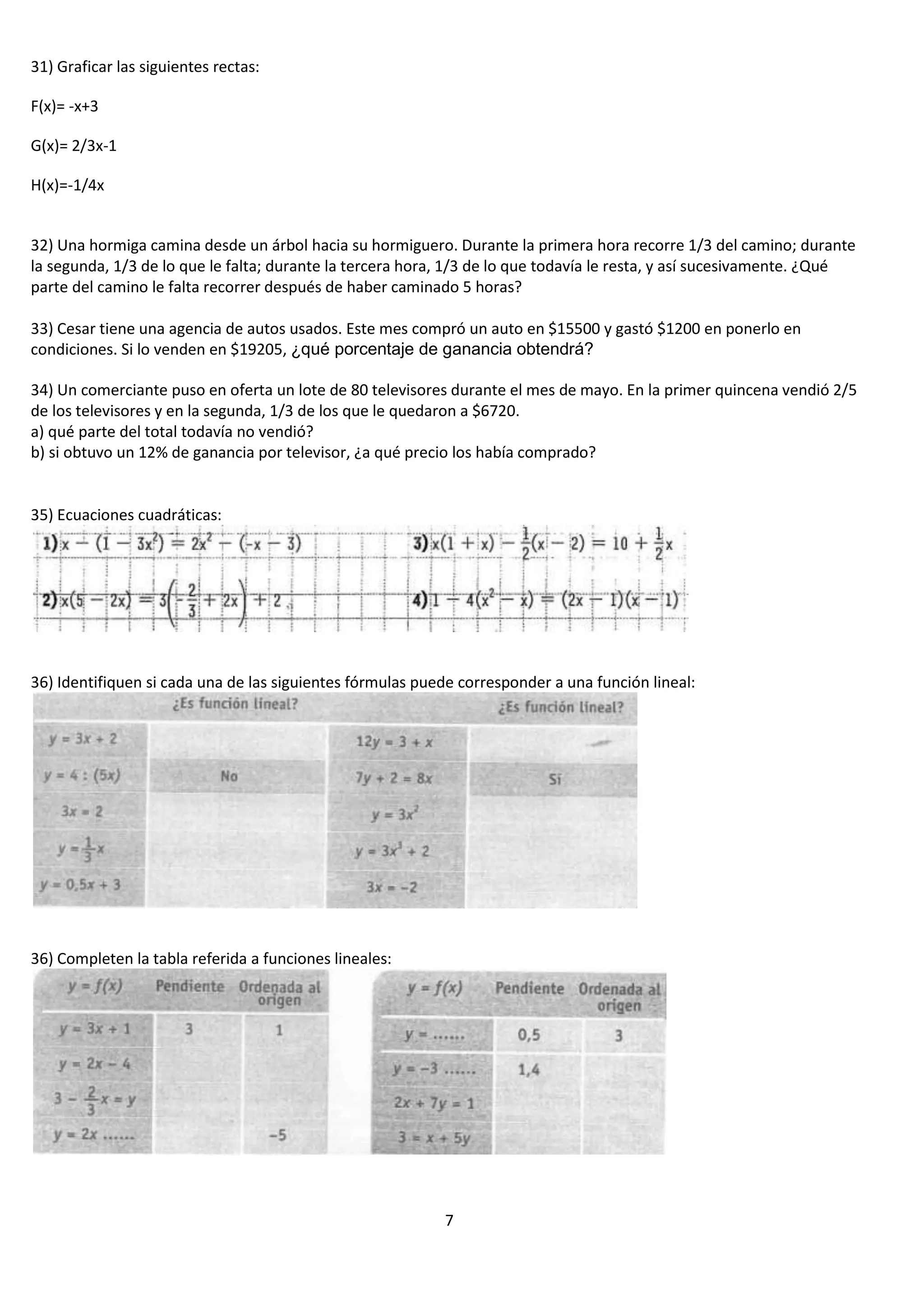 31) Graficar las siguientes rectas:
F(x)= -x+3
G(x)= 2/3x-1
H(x)=-1/4x

32) Una hormiga camina desde un árbol hacia su hormiguero. Durante la primera hora recorre 1/3 del camino; durante
la segunda, 1/3 de lo que le falta; durante la tercera hora, 1/3 de lo que todavía le resta, y así sucesivamente. ¿Qué
parte del camino le falta recorrer después de haber caminado 5 horas?
33) Cesar tiene una agencia de autos usados. Este mes compró un auto en $15500 y gastó $1200 en ponerlo en
condiciones. Si lo venden en $19205, ¿qué porcentaje de ganancia obtendrá?
34) Un comerciante puso en oferta un lote de 80 televisores durante el mes de mayo. En la primer quincena vendió 2/5
de los televisores y en la segunda, 1/3 de los que le quedaron a $6720.
a) qué parte del total todavía no vendió?
b) si obtuvo un 12% de ganancia por televisor, ¿a qué precio los había comprado?

35) Ecuaciones cuadráticas:

36) Identifiquen si cada una de las siguientes fórmulas puede corresponder a una función lineal:

36) Completen la tabla referida a funciones lineales:

7

 